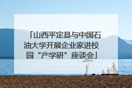 山西平定县与中国石油大学开展企业家进校园“产学研”座谈会