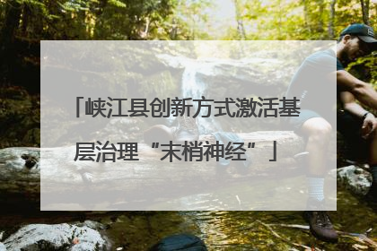 峡江县创新方式激活基层治理“末梢神经”