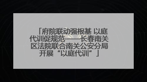 府院联动强根基 以庭代训促规范——长春南关区法院联合南关公安分局开展“以庭代训”