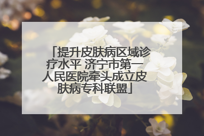 提升皮肤病区域诊疗水平 济宁市第一人民医院牵头成立皮肤病专科联盟