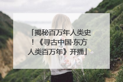 揭秘百万年人类史！《寻古中国·东方人类百万年》开播