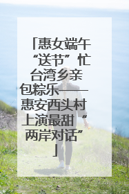 惠女端午“送节”忙 台湾乡亲包粽乐——惠安西头村上演最甜“两岸对话”