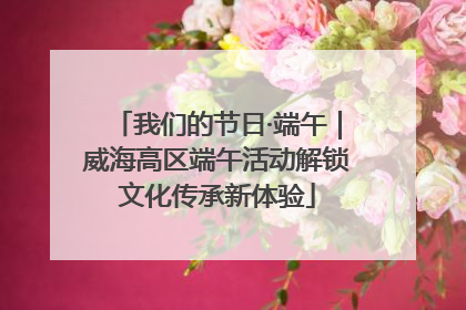 我们的节日·端午｜威海高区端午活动解锁文化传承新体验