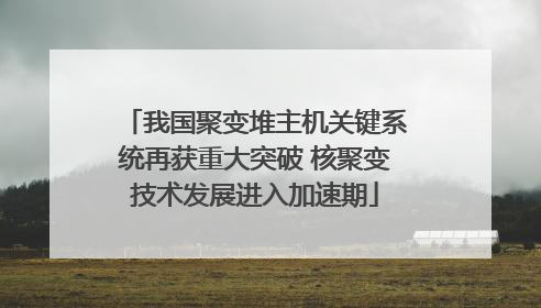 我国聚变堆主机关键系统再获重大突破 核聚变技术发展进入加速期
