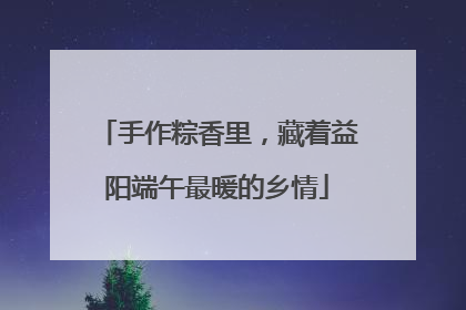 手作粽香里，藏着益阳端午最暖的乡情