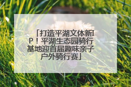 打造平湖文体新IP！平湖生态园骑行基地迎首届趣味亲子户外骑行赛