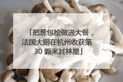 把葱包桧做进大餐，法国大厨在杭州收获第 30 颗米其林星