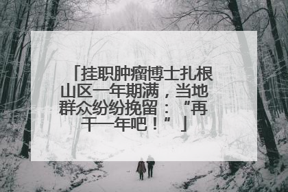 挂职肿瘤博士扎根山区一年期满，当地群众纷纷挽留：“再干一年吧！”