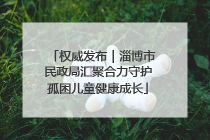 权威发布｜淄博市民政局汇聚合力守护孤困儿童健康成长
