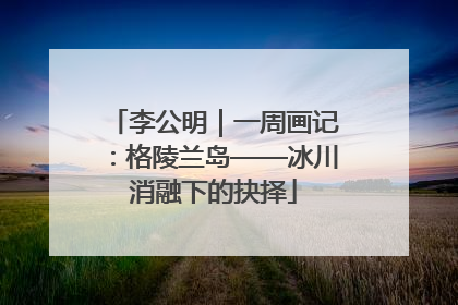 李公明｜一周画记：格陵兰岛——冰川消融下的抉择