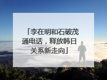 李在明和石破茂通电话，释放韩日关系新走向