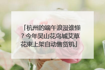 杭州的端午浪漫谁懂？今年吴山花鸟城艾草花束上架自动售货机