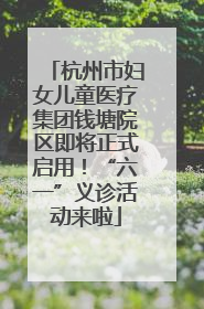 杭州市妇女儿童医疗集团钱塘院区即将正式启用！“六一”义诊活动来啦