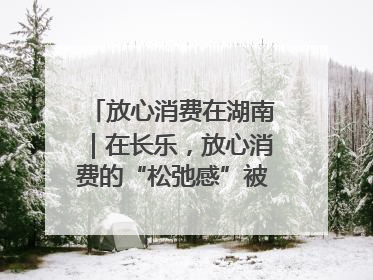 放心消费在湖南｜在长乐，放心消费的“松弛感”被拿捏住了