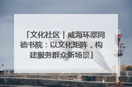 文化社区｜威海环翠同德书院：以文化矩阵，构建服务群众新场景