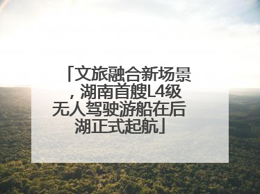 文旅融合新场景，湖南首艘L4级无人驾驶游船在后湖正式起航