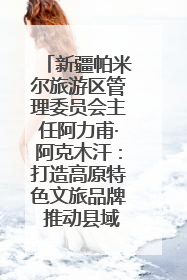 新疆帕米尔旅游区管理委员会主任阿力甫·阿克木汗：打造高原特色文旅品牌 推动县域旅游高质量发展｜第七届全国县域旅游研究成果发布系列活动