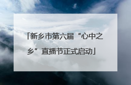 新乡市第六届“心中之乡”直播节正式启动