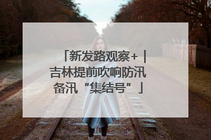 新发路观察+｜吉林提前吹响防汛备汛“集结号”