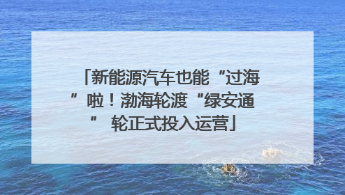 新能源汽车也能“过海”啦！渤海轮渡“绿安通” 轮正式投入运营