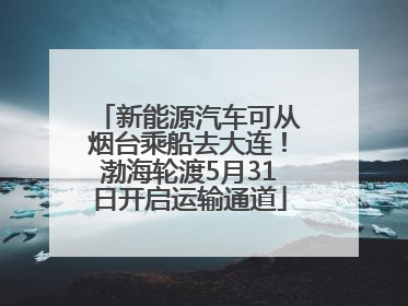 新能源汽车可从烟台乘船去大连！渤海轮渡5月31日开启运输通道