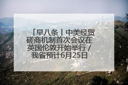 早八条丨中美经贸磋商机制首次会议在英国伦敦开始举行／我省预计6月25日公布高考成绩与录取最低控制分数线
