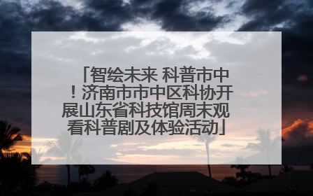智绘未来 科普市中！济南市市中区科协开展山东省科技馆周末观看科普剧及体验活动