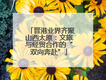 晋港业界齐聚山西太原：文旅与经贸合作的“双向奔赴”