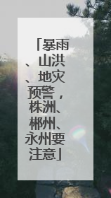 暴雨、山洪、地灾预警，株洲、郴州、永州要注意
