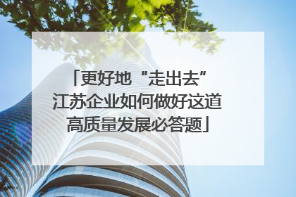 更好地“走出去” 江苏企业如何做好这道高质量发展必答题