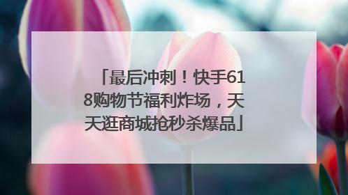 最后冲刺！快手618购物节福利炸场，天天逛商城抢秒杀爆品