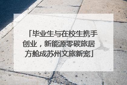 毕业生与在校生携手创业，新能源零碳旅居方舱成苏州文旅新宠
