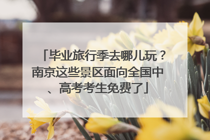 毕业旅行季去哪儿玩？南京这些景区面向全国中、高考考生免费了