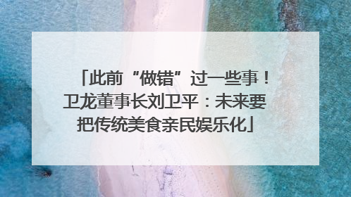此前“做错”过一些事！卫龙董事长刘卫平：未来要把传统美食亲民娱乐化