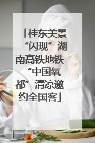 桂东美景“闪现”湖南高铁地铁 “中国氧都”清凉邀约全国客
