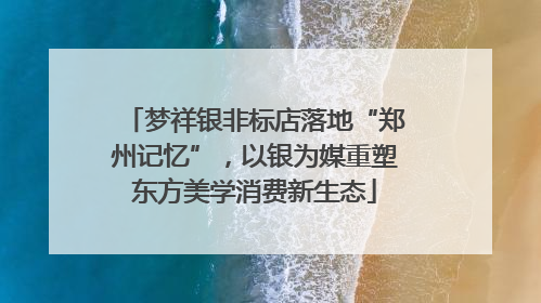 梦祥银非标店落地“郑州记忆”，以银为媒重塑东方美学消费新生态