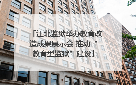 江北监狱举办教育改造成果展示会 推动“教育型监狱”建设