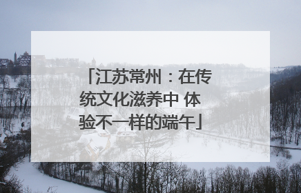 江苏常州：在传统文化滋养中 体验不一样的端午