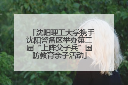 沈阳理工大学携手沈阳警备区举办第二届“上阵父子兵”国防教育亲子活动