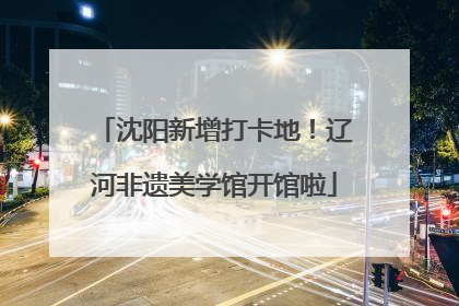 沈阳新增打卡地！辽河非遗美学馆开馆啦