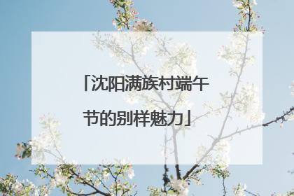 沈阳满族村端午节的别样魅力