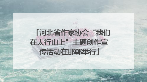 河北省作家协会“我们在太行山上”主题创作宣传活动在邯郸举行