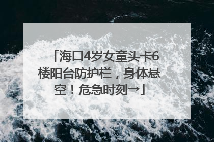 海口4岁女童头卡6楼阳台防护栏，身体悬空！危急时刻→