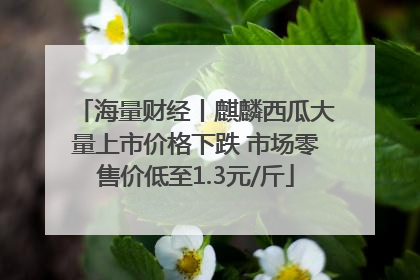 海量财经丨麒麟西瓜大量上市价格下跌 市场零售价低至1.3元/斤
