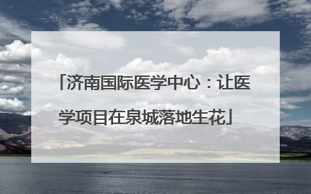济南国际医学中心：让医学项目在泉城落地生花