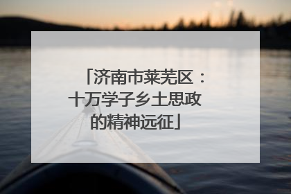 济南市莱芜区：十万学子乡土思政的精神远征