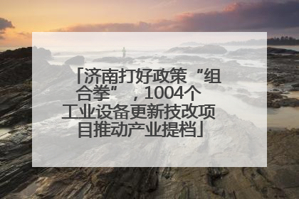 济南打好政策“组合拳”，1004个工业设备更新技改项目推动产业提档