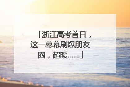 浙江高考首日，这一幕幕刷爆朋友圈，超暖……