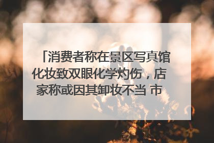 消费者称在景区写真馆化妆致双眼化学灼伤，店家称或因其卸妆不当 市场监管部门介入