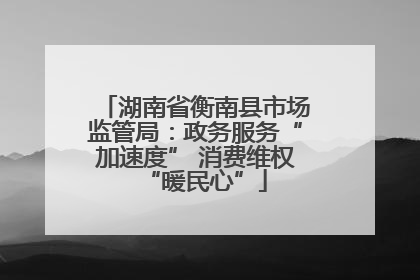 湖南省衡南县市场监管局：政务服务“加速度” 消费维权“暖民心”
